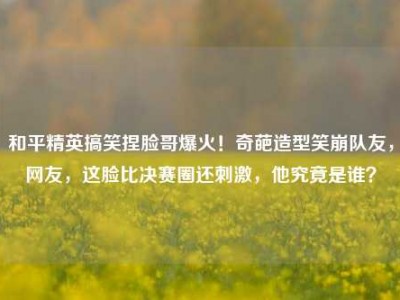 和平精英搞笑捏脸哥爆火！奇葩造型笑崩队友，网友，这脸比决赛圈还刺激，他究竟是谁？