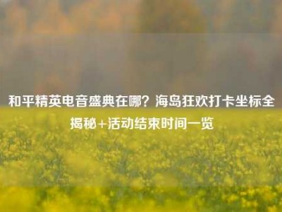 和平精英电音盛典在哪？海岛狂欢打卡坐标全揭秘+活动结束时间一览