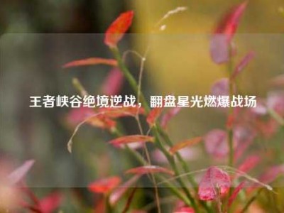 王者峡谷绝境逆战，翻盘星光燃爆战场