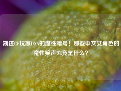 刻进CF玩家DNA的魔性暗号！那些中文女角色的魔性笑声究竟是什么？