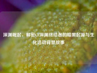 深渊崛起，解密CF深渊终结者的暗黑起源与生化浩劫背景故事