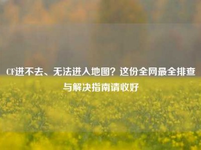 CF进不去、无法进入地图？这份全网最全排查与解决指南请收好
