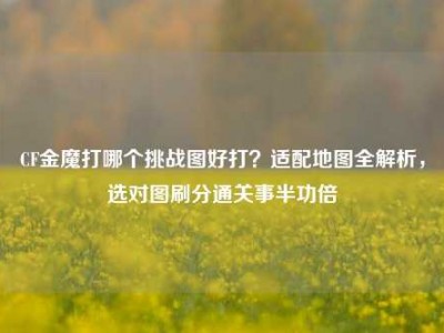 CF金魔打哪个挑战图好打？适配地图全解析，选对图刷分通关事半功倍