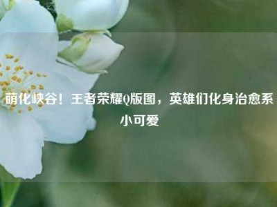 萌化峡谷！王者荣耀Q版图，英雄们化身治愈系小可爱
