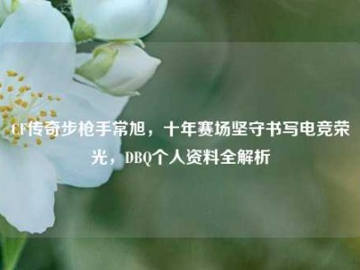 CF传奇步枪手常旭，十年赛场坚守书写电竞荣光，DBQ个人资料全解析