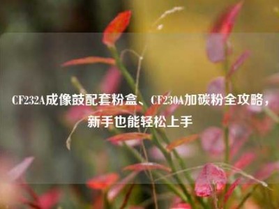 CF232A成像鼓配套粉盒、CF230A加碳粉全攻略，新手也能轻松上手