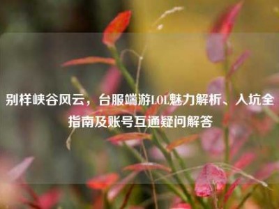 别样峡谷风云，台服端游LOL魅力解析、入坑全指南及账号互通疑问解答