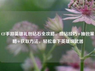 CF手游英雄礼包钻石全攻略，攒钻技巧+抽包策略+获取方法，轻松拿下英雄级武器