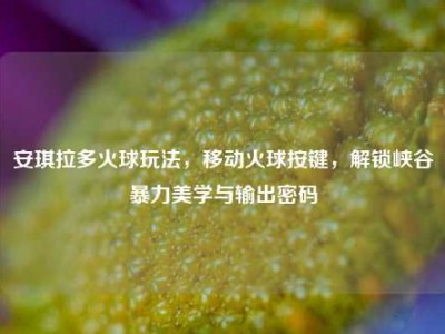 安琪拉多火球玩法，移动火球按键，解锁峡谷暴力美学与输出密码
