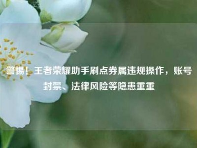 警惕！王者荣耀助手刷点券属违规操作，账号封禁、法律风险等隐患重重