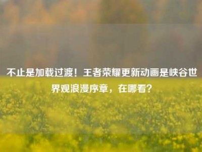 不止是加载过渡！王者荣耀更新动画是峡谷世界观浪漫序章，在哪看？