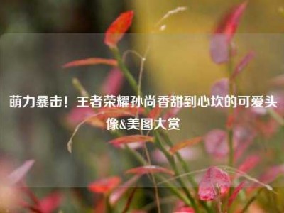 萌力暴击！王者荣耀孙尚香甜到心坎的可爱头像&美图大赏