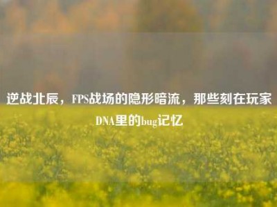逆战北辰，FPS战场的隐形暗流，那些刻在玩家DNA里的bug记忆