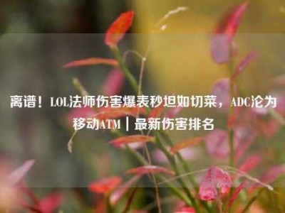 离谱！LOL法师伤害爆表秒坦如切菜，ADC沦为移动ATM｜最新伤害排名