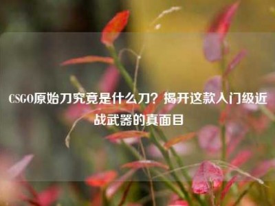 CSGO原始刀究竟是什么刀？揭开这款入门级近战武器的真面目