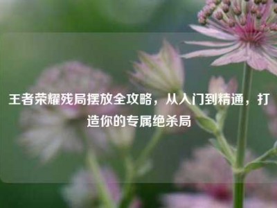 王者荣耀残局摆放全攻略，从入门到精通，打造你的专属绝杀局
