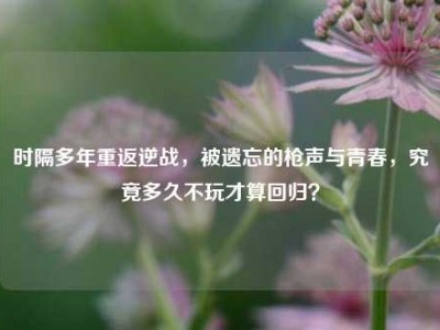 时隔多年重返逆战，被遗忘的枪声与青春，究竟多久不玩才算回归？