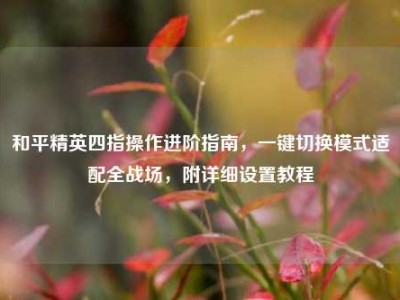和平精英四指操作进阶指南，一键切换模式适配全战场，附详细设置教程