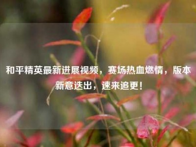 和平精英最新进展视频，赛场热血燃情，版本新意迭出，速来追更！