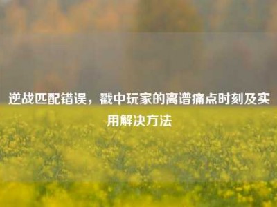 逆战匹配错误，戳中玩家的离谱痛点时刻及实用解决方法