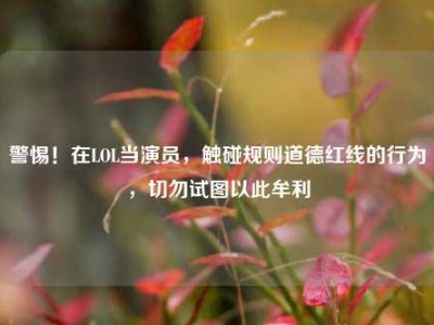 警惕！在LOL当演员，触碰规则道德红线的行为，切勿试图以此牟利