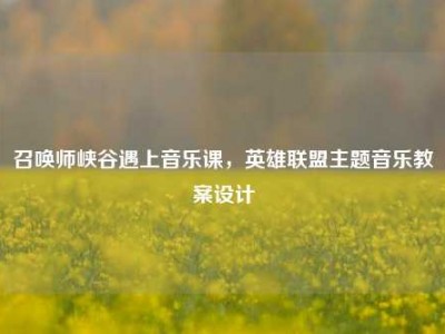 召唤师峡谷遇上音乐课，英雄联盟主题音乐教案设计