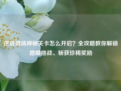 逆战猎场神秘关卡怎么开启？全攻略教你解锁隐藏挑战、斩获珍稀奖励