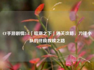 CF手游剧情2-8「暗潮之下」通关攻略，刀锋小队的终极救赎之路