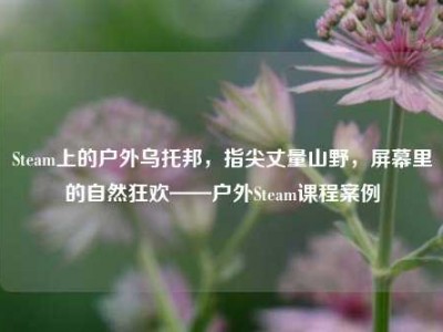 Steam上的户外乌托邦，指尖丈量山野，屏幕里的自然狂欢——户外Steam课程案例