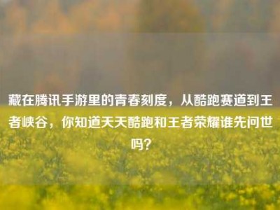 藏在腾讯手游里的青春刻度，从酷跑赛道到王者峡谷，你知道天天酷跑和王者荣耀谁先问世吗？