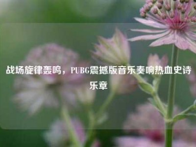 战场旋律轰鸣，PUBG震撼版音乐奏响热血史诗乐章