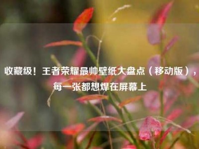 收藏级！王者荣耀最帅壁纸大盘点（移动版），每一张都想焊在屏幕上
