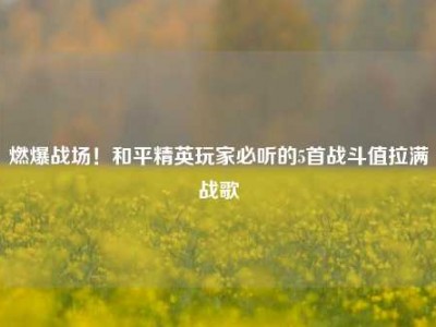 燃爆战场！和平精英玩家必听的5首战斗值拉满战歌