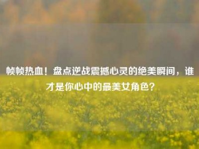 帧帧热血！盘点逆战震撼心灵的绝美瞬间，谁才是你心中的最美女角色？