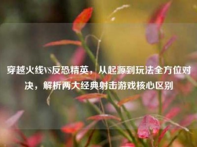 穿越火线VS反恐精英，从起源到玩法全方位对决，解析两大经典射击游戏核心区别