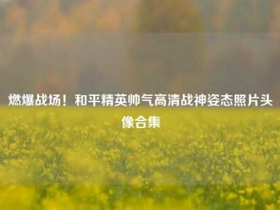 燃爆战场！和平精英帅气高清战神姿态照片头像合集