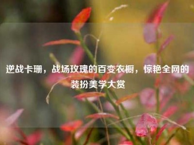 逆战卡珊，战场玫瑰的百变衣橱，惊艳全网的装扮美学大赏