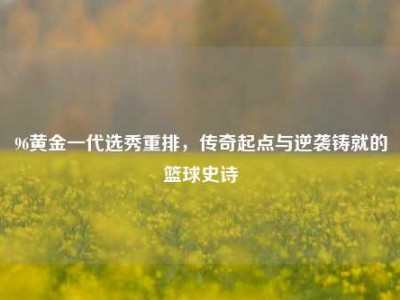 96黄金一代选秀重排，传奇起点与逆袭铸就的篮球史诗