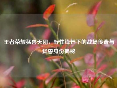 王者荣耀猛兽天团，野性锋芒下的战场传奇与猛兽身份揭秘