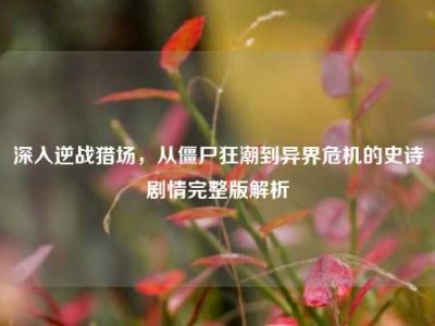 深入逆战猎场，从僵尸狂潮到异界危机的史诗剧情完整版解析