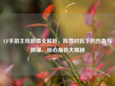 CF手游主线剧情全解析，阵营对抗下的热血与阴谋，核心角色大揭秘