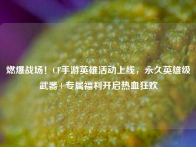 燃爆战场！CF手游英雄活动上线，永久英雄级武器+专属福利开启热血狂欢