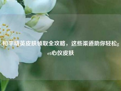 和平精英皮肤领取全攻略，这些渠道助你轻松get心仪皮肤