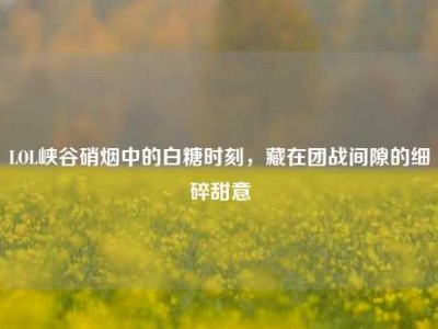 LOL峡谷硝烟中的白糖时刻，藏在团战间隙的细碎甜意