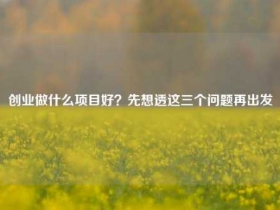 创业做什么项目好？先想透这三个问题再出发