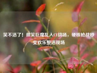 笑不活了！微笑巨魔乱入CF战场，硬核枪战秒变欢乐整活现场
