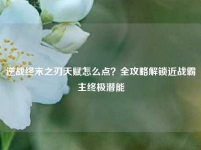 逆战终末之刃天赋怎么点？全攻略解锁近战霸主终极潜能