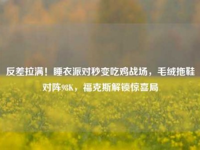 反差拉满！睡衣派对秒变吃鸡战场，毛绒拖鞋对阵98K，福克斯解锁惊喜局