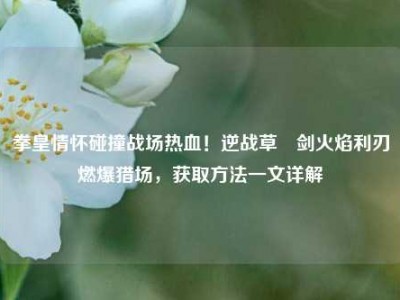 拳皇情怀碰撞战场热血！逆战草薙剑火焰利刃燃爆猎场，获取方法一文详解