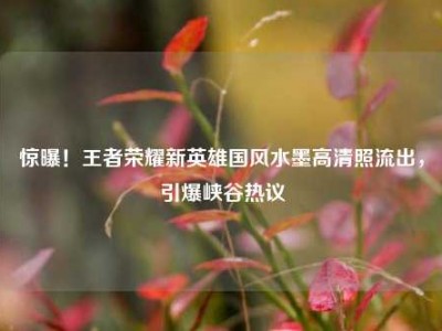 惊曝！王者荣耀新英雄国风水墨高清照流出，引爆峡谷热议